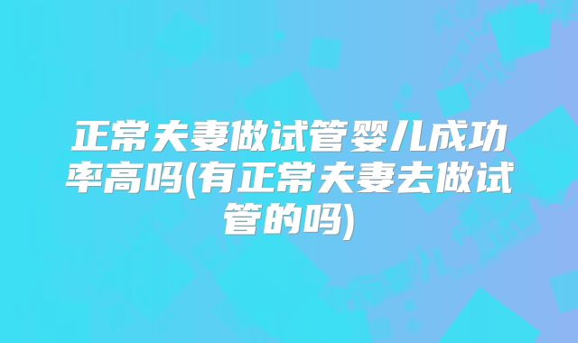 正常夫妻做试管婴儿成功率高吗(有正常夫妻去做试管的吗)
