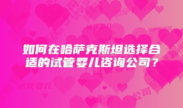 如何在哈萨克斯坦选择合适的试管婴儿咨询公司?