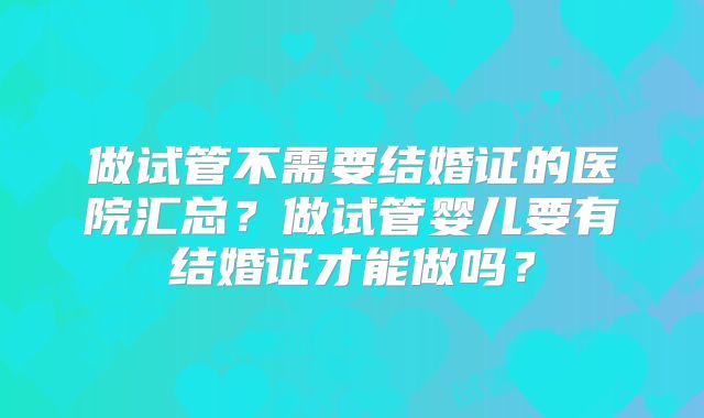 做试管不需要结婚证的医院汇总？做试管婴儿要有结婚证才能做吗？