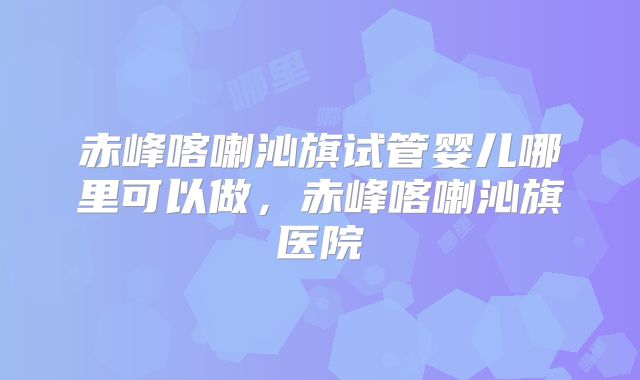 赤峰喀喇沁旗试管婴儿哪里可以做,赤峰喀喇沁旗医院