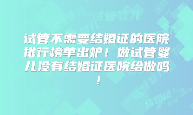 试管不需要结婚证的医院排行榜单出炉!做试管婴儿没有结婚证医院给做吗!