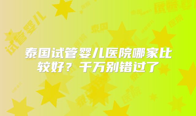 泰国试管婴儿医院哪家比较好?千万别错过了