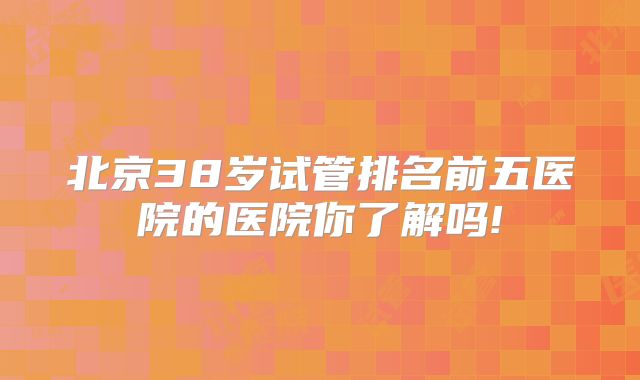 北京38岁试管排名前五医院的医院你了解吗!