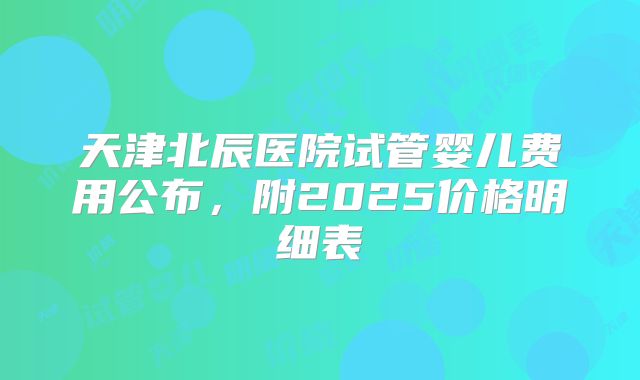 天津北辰医院试管婴儿费用公布,附2025价格明细表