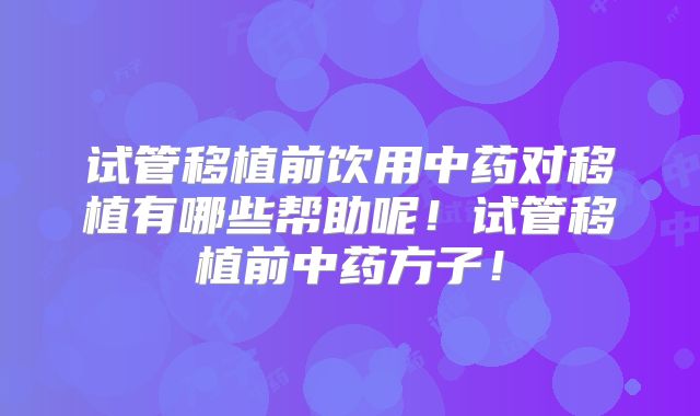 试管移植前饮用中药对移植有哪些帮助呢！试管移植前中药方子！