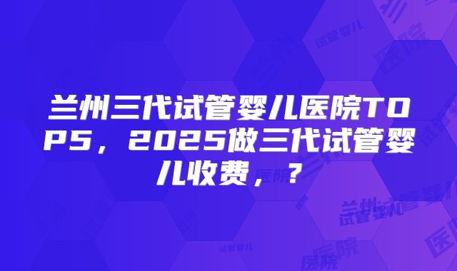 兰州三代试管婴儿医院TOP5,2025做三代试管婴儿收费,?