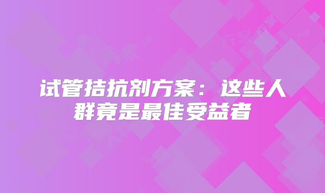 试管拮抗剂方案:这些人群竟是最佳受益者