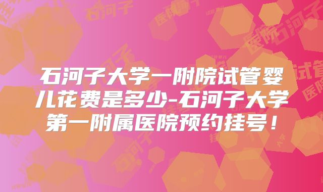 石河子大学一附院试管婴儿花费是多少-石河子大学第一附属医院预约挂号!