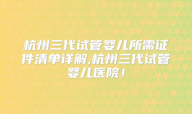杭州三代试管婴儿所需证件清单详解,杭州三代试管婴儿医院!