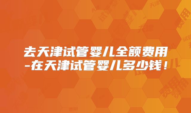 去天津试管婴儿全额费用-在天津试管婴儿多少钱!