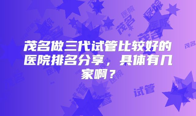 茂名做三代试管比较好的医院排名分享,具体有几家啊?