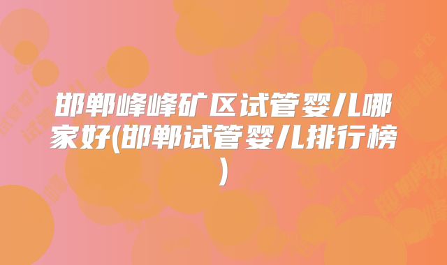 邯郸峰峰矿区试管婴儿哪家好(邯郸试管婴儿排行榜)