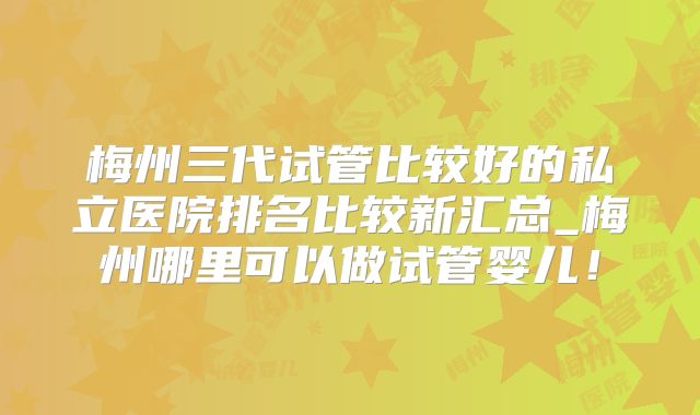 梅州三代试管比较好的私立医院排名比较新汇总_梅州哪里可以做试管婴儿!