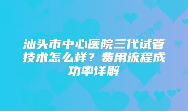 汕头市中心医院三代试管技术怎么样?费用流程成功率详解