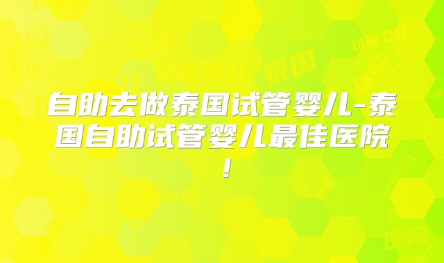 自助去做泰国试管婴儿-泰国自助试管婴儿最佳医院！