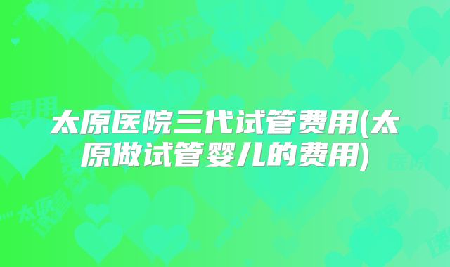 太原医院三代试管费用(太原做试管婴儿的费用)