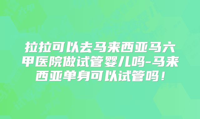 拉拉可以去马来西亚马六甲医院做试管婴儿吗-马来西亚单身可以试管吗!