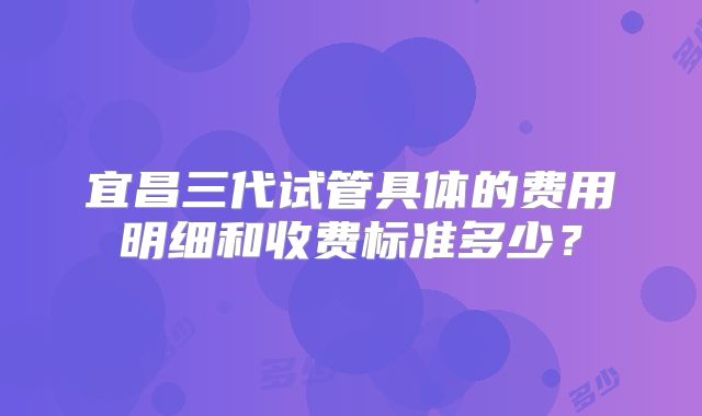 宜昌三代试管具体的费用明细和收费标准多少?