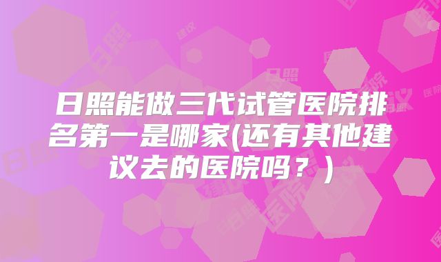 日照能做三代试管医院排名第一是哪家(还有其他建议去的医院吗?)