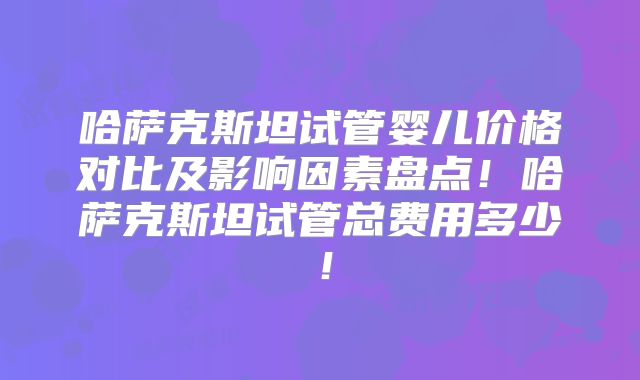 哈萨克斯坦试管婴儿价格对比及影响因素盘点!哈萨克斯坦试管总费用多少!