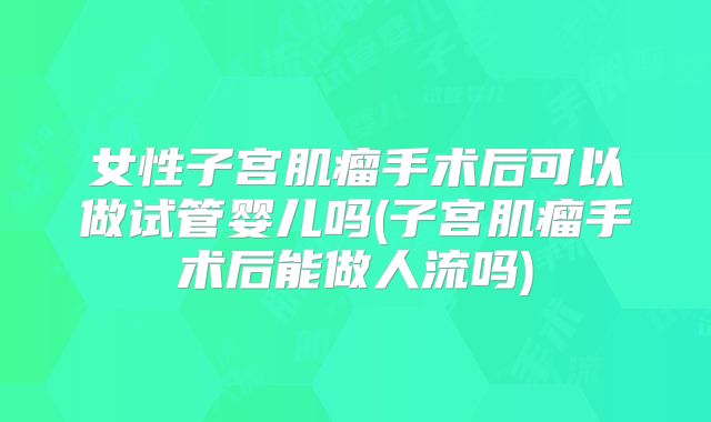 女性子宫肌瘤手术后可以做试管婴儿吗(子宫肌瘤手术后能做人流吗)