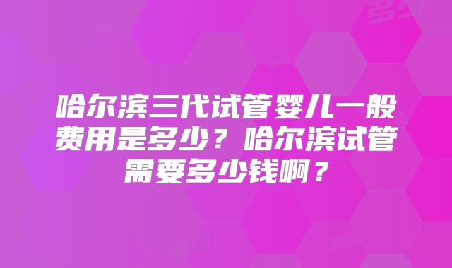 哈尔滨三代试管婴儿一般费用是多少？哈尔滨试管需要多少钱啊？