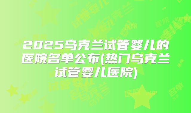 2025乌克兰试管婴儿的医院名单公布(热门乌克兰试管婴儿医院)