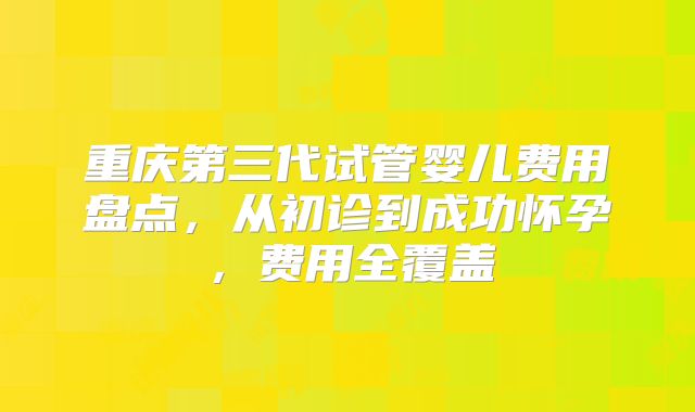 重庆第三代试管婴儿费用盘点,从初诊到成功怀孕,费用全覆盖
