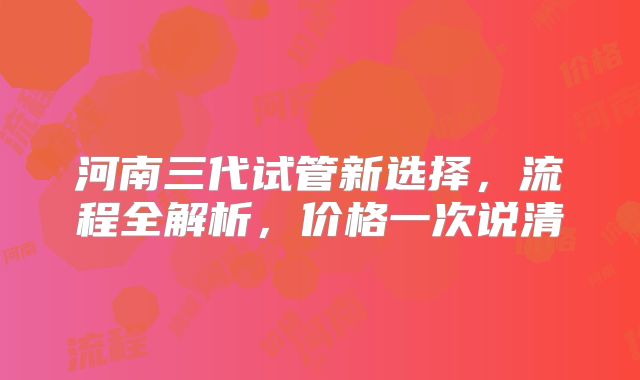 河南三代试管新选择,流程全解析,价格一次说清