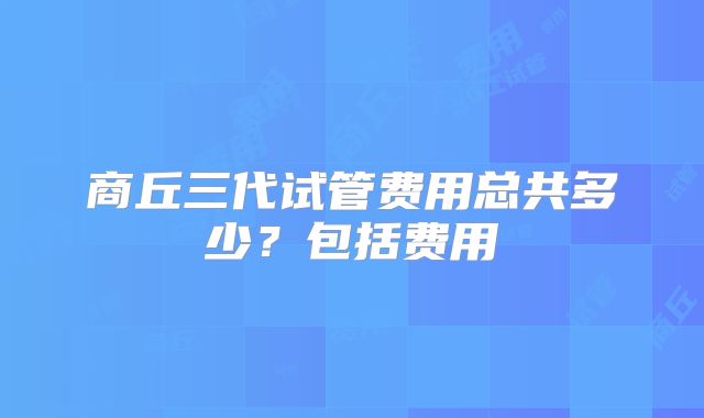 商丘三代试管费用总共多少?包括费用