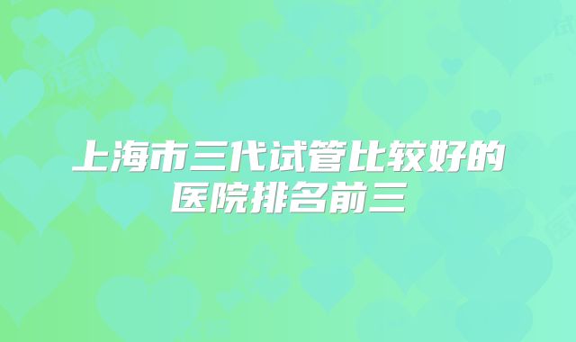 上海市三代试管比较好的医院排名前三