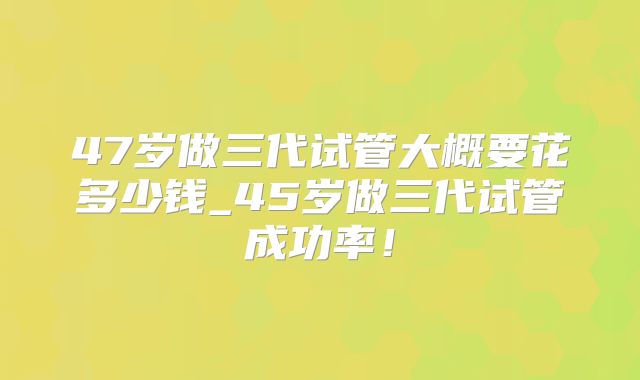 47岁做三代试管大概要花多少钱_45岁做三代试管成功率！