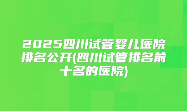 2025四川试管婴儿医院排名公开(四川试管排名前十名的医院)