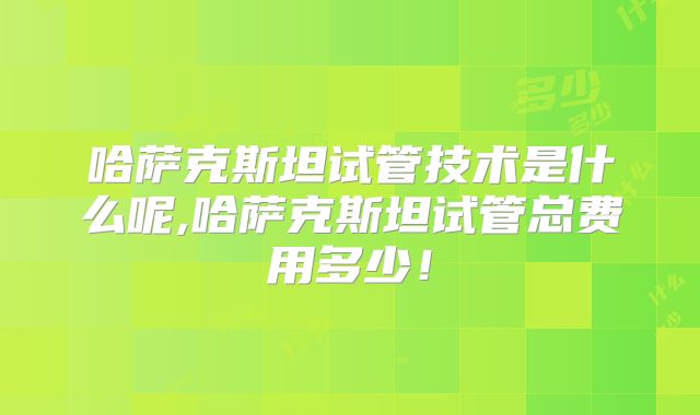 哈萨克斯坦试管技术是什么呢,哈萨克斯坦试管总费用多少！