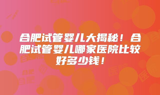 合肥试管婴儿大揭秘!合肥试管婴儿哪家医院比较好多少钱!