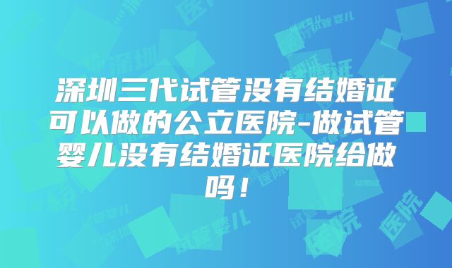 深圳三代试管没有结婚证可以做的公立医院-做试管婴儿没有结婚证医院给做吗!
