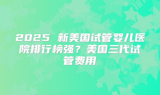 2025 新美国试管婴儿医院排行榜强?美国三代试管费用