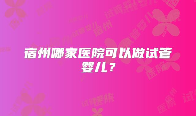 宿州哪家医院可以做试管婴儿？