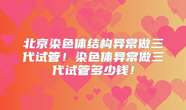 北京染色体结构异常做三代试管！染色体异常做三代试管多少钱！