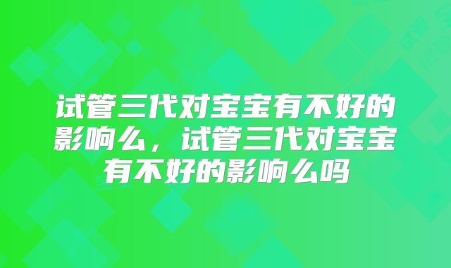 试管三代对宝宝有不好的影响么,试管三代对宝宝有不好的影响么吗