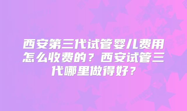 西安第三代试管婴儿费用怎么收费的？西安试管三代哪里做得好？