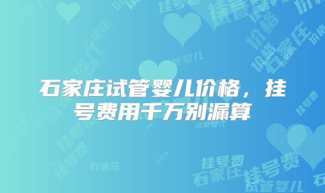 石家庄试管婴儿价格,挂号费用千万别漏算