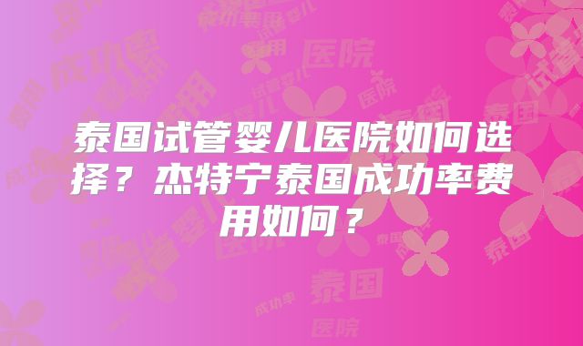 泰国试管婴儿医院如何选择?杰特宁泰国成功率费用如何?