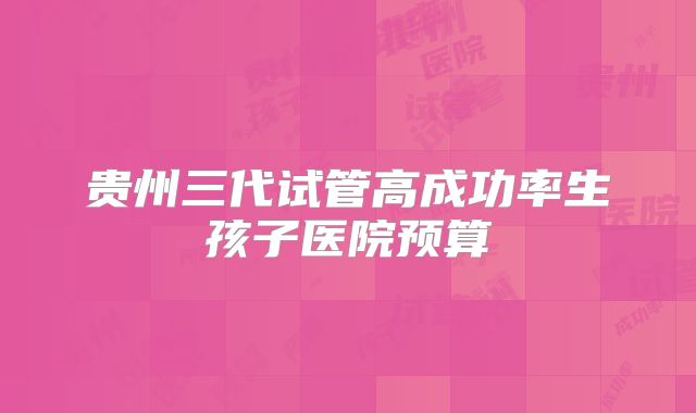 贵州三代试管高成功率生孩子医院预算