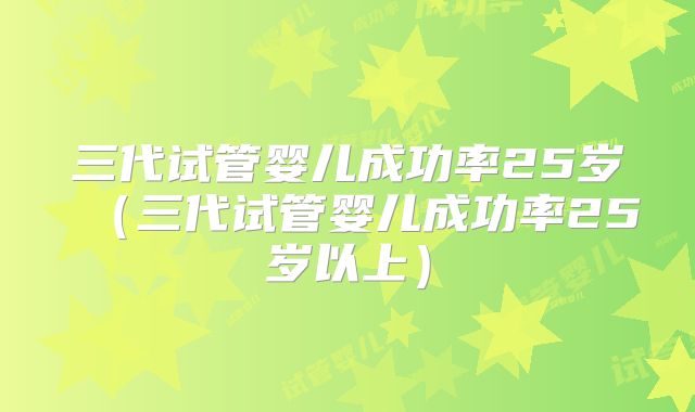 三代试管婴儿成功率25岁(三代试管婴儿成功率25岁以上)