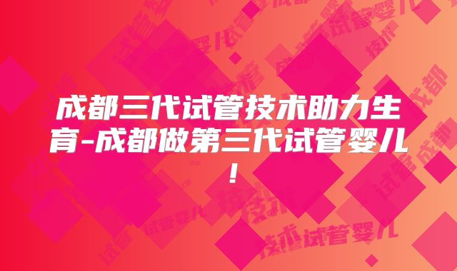 成都三代试管技术助力生育-成都做第三代试管婴儿!