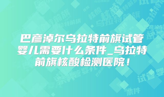 巴彦淖尔乌拉特前旗试管婴儿需要什么条件_乌拉特前旗核酸检测医院!