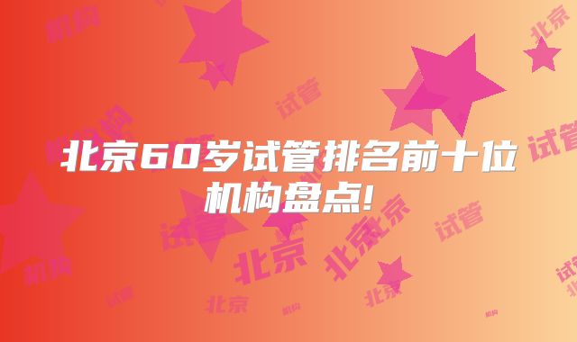 北京60岁试管排名前十位机构盘点!