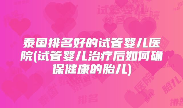 泰国排名好的试管婴儿医院(试管婴儿治疗后如何确保健康的胎儿)