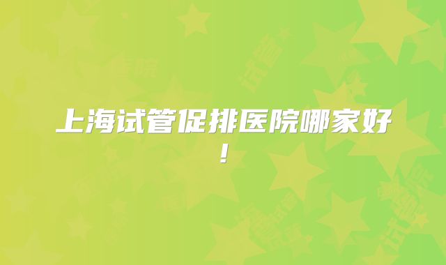 上海试管促排医院哪家好!